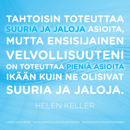 Tahtoisin toteuttaa suuria ja jaloja asioita, mutta ensisijainen velvollisuuteni on toteuttaa pieniä asioita ikään kuin ne olisivat suuria ja jaloja. — Helen Keller Tahtoisin toteuttaa suuria ja jaloja asioita, mutta ensisijainen velvollisuuteni on toteuttaa pieniä asioita ikään kuin ne olisivat suuria ja jaloja. — Helen Keller