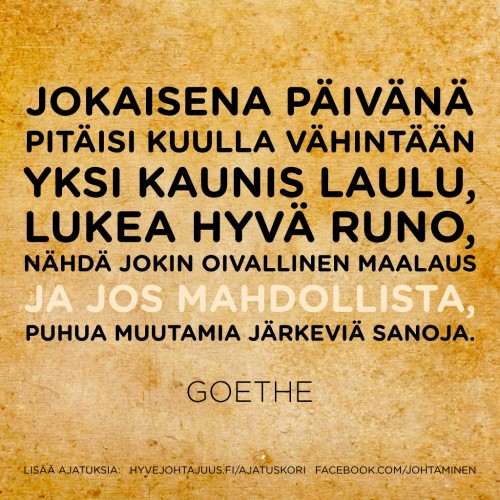Jokaisena päivänä pitäisi kuulla vähintään yksi kaunis laulu, lukea hyvä runo, nähdä jokin oivallinen maalaus ja jos mahdollista, puhua muutamia järkeviä sanoja. — Goethe