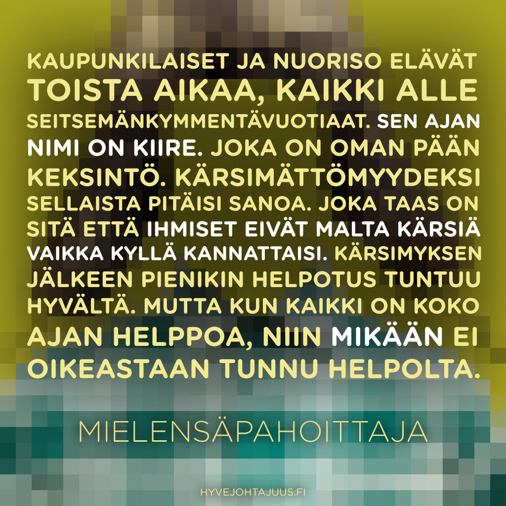 Kaupunkilaiset ja nuoriso elävät toista aikaa, kaikki alle seitsemänkymmentävuotiaat. Sen ajan nimi on kiire. Joka on oman pään keksintö. Kärsimättömyydeksi sellaista pitäisi sanoa. Joka taas on sitä että ihmiset eivät malta kärsiä vaikka kyllä kannattaisi. Kärsimyksen jälkeen pienikin helpotus tuntuu hyvältä. Mutta kun kaikki on koko ajan helppoa, niin mikään ei oikeastaan tunnu helpolta. — Mielensäpahoittaja