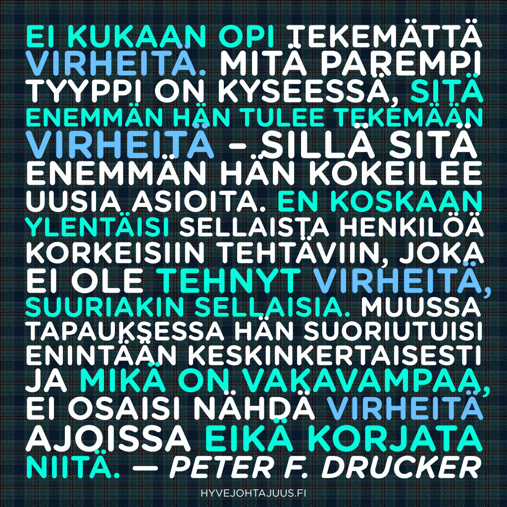 Ei kukaan opi tekemättä virheitä. Mitä parempi tyyppi on kyseessä, sitä enemmän hän tulee tekemään virheitä – sillä sitä enemmän hän kokeilee uusia asioita. En koskaan ylentäisi sellaista henkilöä korkeisiin tehtäviin, joka ei ole tehnyt virheitä, suuriakin sellaisia. Muussa tapauksessa hän suoriutuisi enintään keskinkertaisesti, ja mikä on vakavampaa, ei osaisi nähdä virheitä ajoissa eikä korjata niitä. — Peter F. Drucker