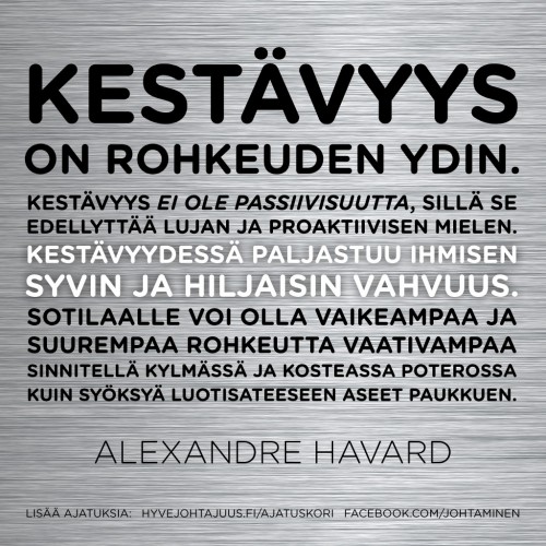 Kestävyys on rohkeuden ydin. Kestävyys ei ole passiivisuutta, sillä se edellyttää lujan ja proaktiivisen mielen. Kestävyydessä paljastuu ihmisen syvin ja hiljaisin vahvuus. Sotilaalle voi olla vaikeampaa ja suurempaa rohkeutta vaativampaa sinnitellä kylmässä ja kosteassa poterossa kuin syöksyä luotisateeseen aseet paukkuen. — Alexandre Havard