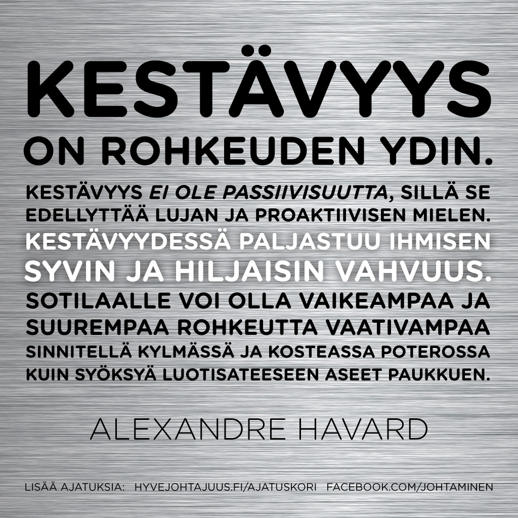 Kestävyys on rohkeuden ydin. Kestävyys ei ole passiivisuutta, sillä se edellyttää lujan ja proaktiivisen mielen. Kestävyydessä paljastuu ihmisen syvin ja hiljaisin vahvuus. Sotilaalle voi olla vaikeampaa ja suurempaa rohkeutta vaativampaa sinnitellä kylmässä ja kosteassa poterossa kuin syöksyä luotisateeseen aseet paukkuen. — Alexandre Havard