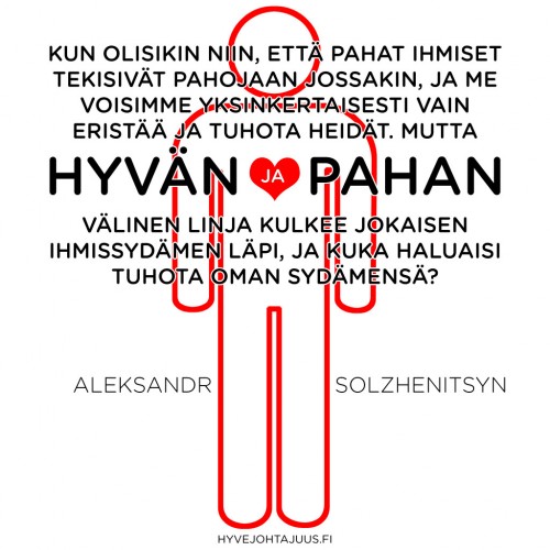 Kun olisikin niin, että pahat ihmiset tekisivät pahojaan jossakin, ja me voisimme yksinkertaisesti vain eristää ja tuhota heidät. Mutta hyvän ja pahan välinen linja kulkee jokaisen ihmissydämen läpi, ja kuka haluaisi tuhota oman sydämensä? — Aleksandr Solzhenitsyn