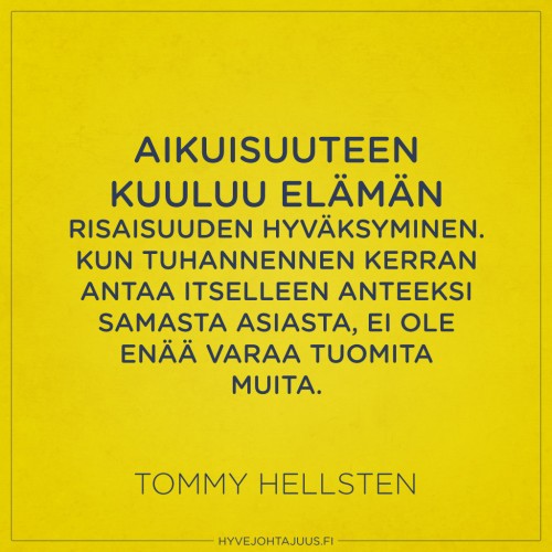 Aikuisuuteen kuuluu elämän risaisuuden hyväksyminen. Kun tuhannennen kerran antaa itselleen anteeksi samasta asiasta, ei ole enää varaa tuomita muita. — Tommy Hellsten Aikuisuuteen kuuluu elämän risaisuuden hyväksyminen. Kun tuhannennen kerran antaa itselleen anteeksi samasta asiasta, ei ole enää varaa tuomita muita. — Tommy Hellsten