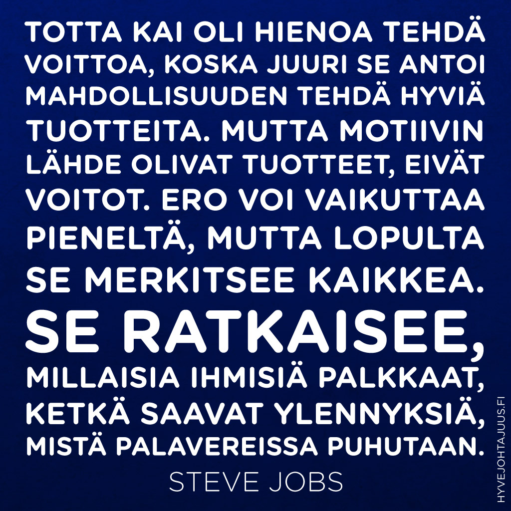 Totta kai oli hienoa tehdä voittoa, koska juuri se antoi mahdollisuuden tehdä hyviä tuotteita. Mutta motiivin lähde olivat tuotteet, eivät voitot. Ero voi vaikuttaa pieneltä, mutta lopulta se merkitsee kaikkea. Se ratkaisee, millaisia ihmisiä palkkaat, ketkä saavat ylennyksiä, mistä palavereissa puhutaan. — Steve Jobs