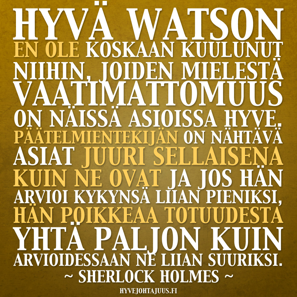 Hyvä Watson, en ole koskaan kuulunut niihin, joiden mielestä vaatimattomuus on näissä asioissa hyve. Päätelmientekijän on nähtävä asiat juuri sellaisena kuin ne ovat ja jos hän arvioi kykynsä liian pieniksi, hän poikkeaa totuudesta yhtä paljon kuin arvioidessaan ne liian suuriksi. — Sherlock Holmes