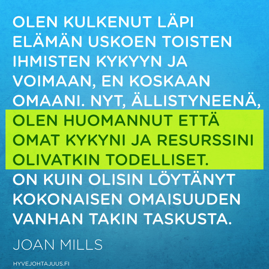 Olen kulkenut läpi elämän uskoen toisten ihmisten kykyyn ja voimaan, en koskaan omaani. Nyt, ällistyneenä, olen huomannut että omat kykyni ja resurssini olivatkin todelliset. On kuin olisin löytänyt kokonaisen omaisuuden vanhan takin taskusta. — Joan Mills