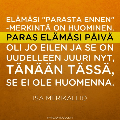 Elämäsi parasta ennen -merkintä on huominen. Paras elämäsi päivä oli jo eilen ja se on uudelleen juuri nyt, tänään tässä, se ei ole huomenna. — Isa Merikallio, Suorituselämästä merkityselämään