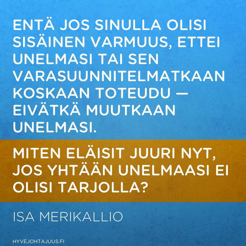 Entä jos sinulla olisi sisäinen varmuus, ettei unelmasi tai sen varasuunnitelmatkaan koskaan toteudu — eivätkä muutkaan unelmasi. Miten eläisit juuri nyt, jos yhtään unelmaasi ei olisi tarjolla? — Isa Merikallio, Suorituselämästä merkityselämään