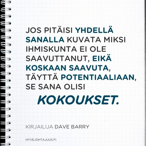 Jos pitäisi yhdellä sanalla kuvata miksi ihmiskunta ei ole saavuttanut, eikä koskaan saavuta, täyttä potentiaaliaan, se sana olisi 'kokoukset'. — Kirjailija Dave Barry Jos pitäisi yhdellä sanalla kuvata miksi ihmiskunta ei ole saavuttanut, eikä koskaan saavuta, täyttä potentiaaliaan, se sana olisi 'kokoukset'. — Kirjailija Dave Barry