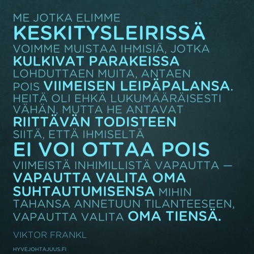 Me, jotka elimme keskitysleirissä, voimme muistaa ihmisiä, jotka kulkivat parakeissa lohduttaen muita, antaen pois viimeisen leipäpalansa. Heitä oli ehkä lukumääräisesti vähän, mutta he antavat riittävän todisteen siitä, että ihmiseltä ei voi ottaa pois viimeistä inhimillistä vapautta — vapautta valita oma suhtautumisensa mihin tahansa annetuun tilanteeseen, vapautta valita oma tiensä. — Viktor Frankl