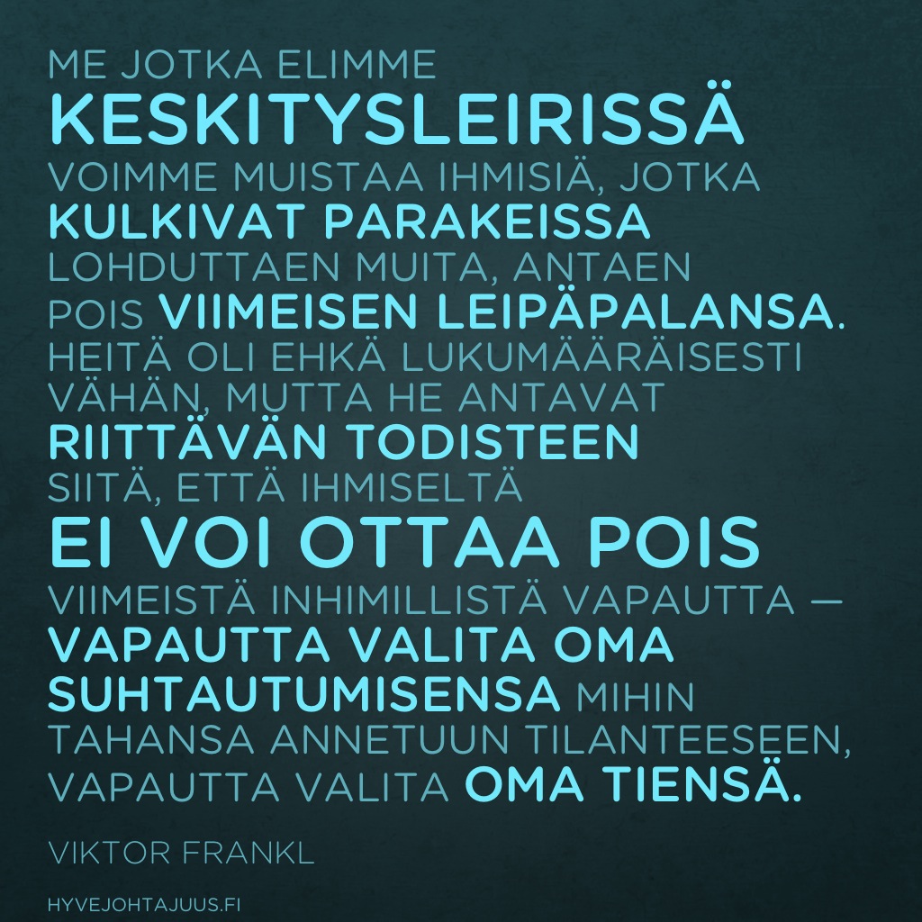 Me, jotka elimme keskitysleirissä, voimme muistaa ihmisiä, jotka kulkivat parakeissa lohduttaen muita, antaen pois viimeisen leipäpalansa. Heitä oli ehkä lukumääräisesti vähän, mutta he antavat riittävän todisteen siitä, että ihmiseltä ei voi ottaa pois viimeistä inhimillistä vapautta — vapautta valita oma suhtautumisensa mihin tahansa annetuun tilanteeseen, vapautta valita oma tiensä. — Viktor Frankl