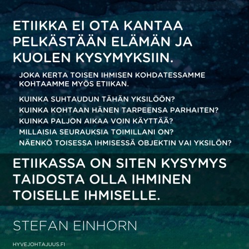 Etiikka ei ota kantaa pelkästään elämän ja kuolen kysymyksiin. Joka kerta toisen ihmisen kohdatessamme kohtaamme myös etiikan. Kuinka suhtaudun tähän yksilöön? Kuinka kohtaan hänen tarpeensa parhaiten? Kuinka paljon aikaa voin käyttää? Millaisia seurauksia toimillani on? Näenkö toisessa ihmisessä objektin vai yksilön? Etiikassa on siten kysymys taidosta olla ihminen (toiselle ihmiselle). — Stefan Einhorn, Aidosti kiltti