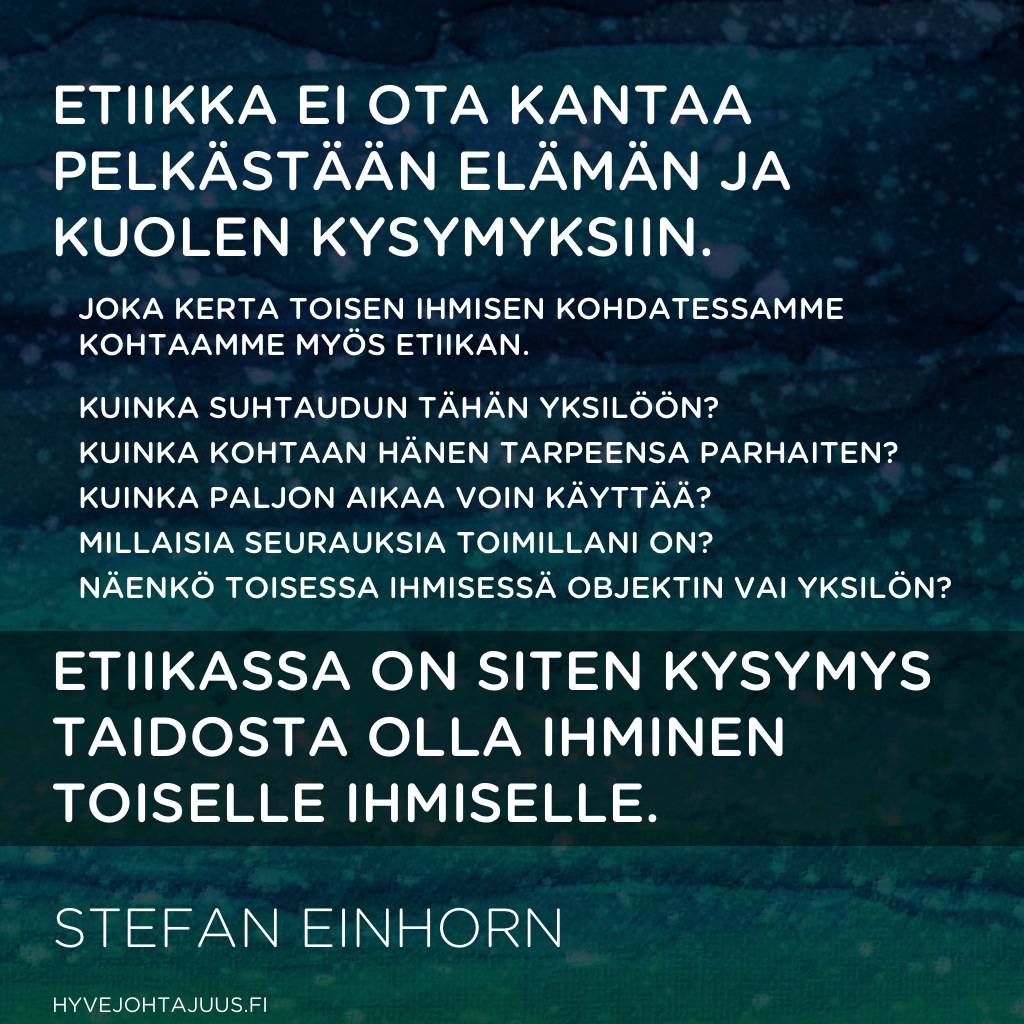 Etiikka ei ota kantaa pelkästään elämän ja kuolen kysymyksiin. Joka kerta toisen ihmisen kohdatessamme kohtaamme myös etiikan. Kuinka suhtaudun tähän yksilöön? Kuinka kohtaan hänen tarpeensa parhaiten? Kuinka paljon aikaa voin käyttää? Millaisia seurauksia toimillani on? Näenkö toisessa ihmisessä objektin vai yksilön? Etiikassa on siten kysymys taidosta olla ihminen (toiselle ihmiselle). — Stefan Einhorn, Aidosti kiltti
