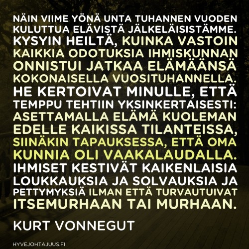 Näin viime yönä unta tuhannen vuoden kuluttua elävistä jälkeläisistämme. Kysyin heiltä, kuinka vastoin kaikkia odotuksia ihmiskunnan onnistui jatkaa elämäänsä kokonaisella vuosituhannella. He kertoivat minulle, että temppu tehtiin yksinkertaisesti: asettamalla elämä kuoleman edelle kaikissa tilanteissa, siinäkin tapauksessa, että oma kunnia oli vaakalaudalla. Ihmiset kestivät kaikenlaisia loukkauksia ja solvauksia ja pettymyksiä ilman että turvautuivat itsemurhaan tai murhaan. Myös he olivat ihmisiä, jotka loukkaavat ja solvaavat ja aiheuttavat pettymyksiä. — Kurt Vonnegut Näin viime yönä unta tuhannen vuoden kuluttua elävistä jälkeläisistämme. Kysyin heiltä, kuinka vastoin kaikkia odotuksia ihmiskunnan onnistui jatkaa elämäänsä kokonaisella vuosituhannella. He kertoivat minulle, että temppu tehtiin yksinkertaisesti: asettamalla elämä kuoleman edelle kaikissa tilanteissa, siinäkin tapauksessa, että oma kunnia oli vaakalaudalla. Ihmiset kestivät kaikenlaisia loukkauksia ja solvauksia ja pettymyksiä ilman että turvautuivat itsemurhaan tai murhaan. Myös he olivat ihmisiä, jotka loukkaavat ja solvaavat ja aiheuttavat pettymyksiä. — Kurt Vonnegut