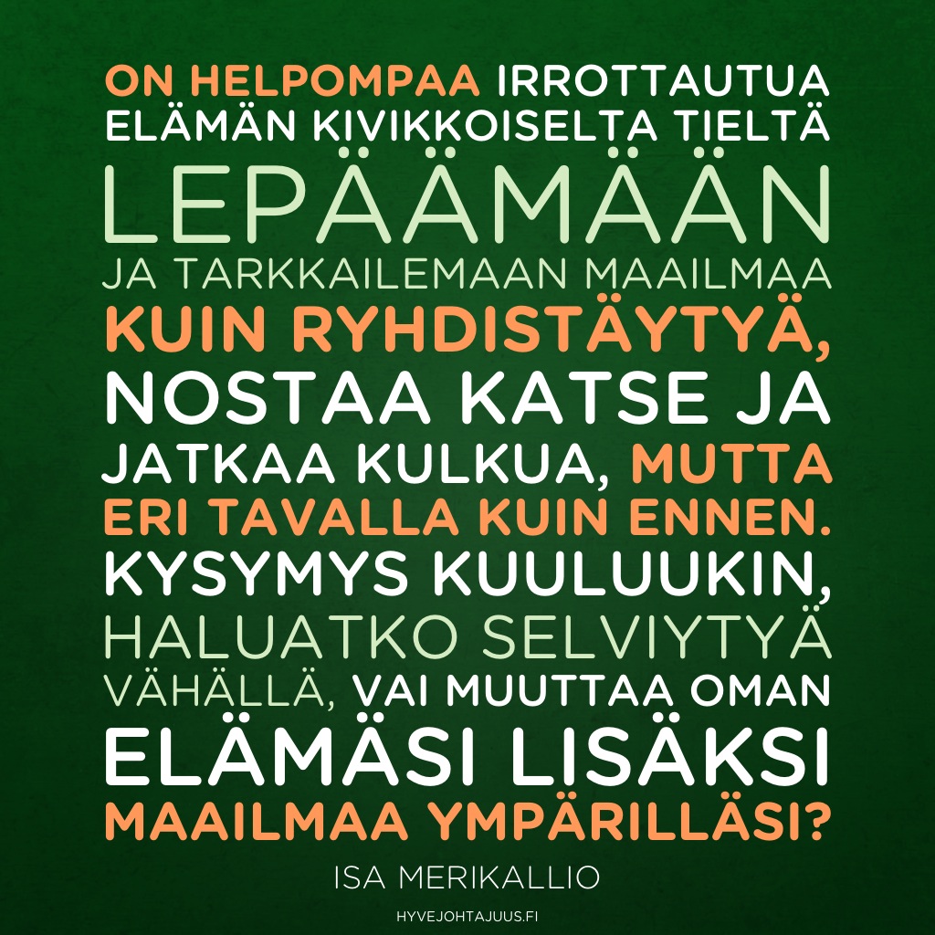 On helpompaa irrottautua elämän kivikkoiselta tieltä lepäämään ja tarkkailemaan maailmaa kuin ryhdistäytyä, nostaa katse ja jatkaa kulkua, mutta eri tavalla kuin ennen. Kysymys kuuluukin, haluatko selviytyä vähällä, vai muuttaa oman elämäsi lisäksi maailmaa ympärilläsi? — Isa Merikallio