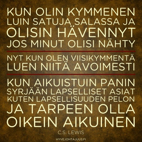 Kun olin kymmenen, luin satuja salassa ja olisin hävennyt, jos minut olisi nähty. Nyt kun olen viisikymmentä, luen niitä avoimesti. Kun aikuistuin, panin syrjään lapselliset asiat, kuten lapsellisuuden pelon ja tarpeen olla oikein aikuinen. — C.S. Lewis