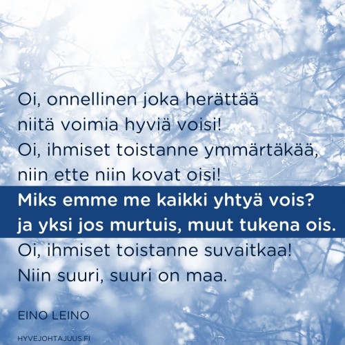 Oi, onnellinen joka herättää niitä voimia hyviä voisi! Oi, ihmiset toistanne ymmärtäkää, niin ette niin kovat oisi! Miks emme me kaikki yhtyä vois? ja yksi jos murtuis, muut tukena ois.  Oi, ihmiset toistanne suvaitkaa! Niin suuri, suuri on maa. — Eino Leino