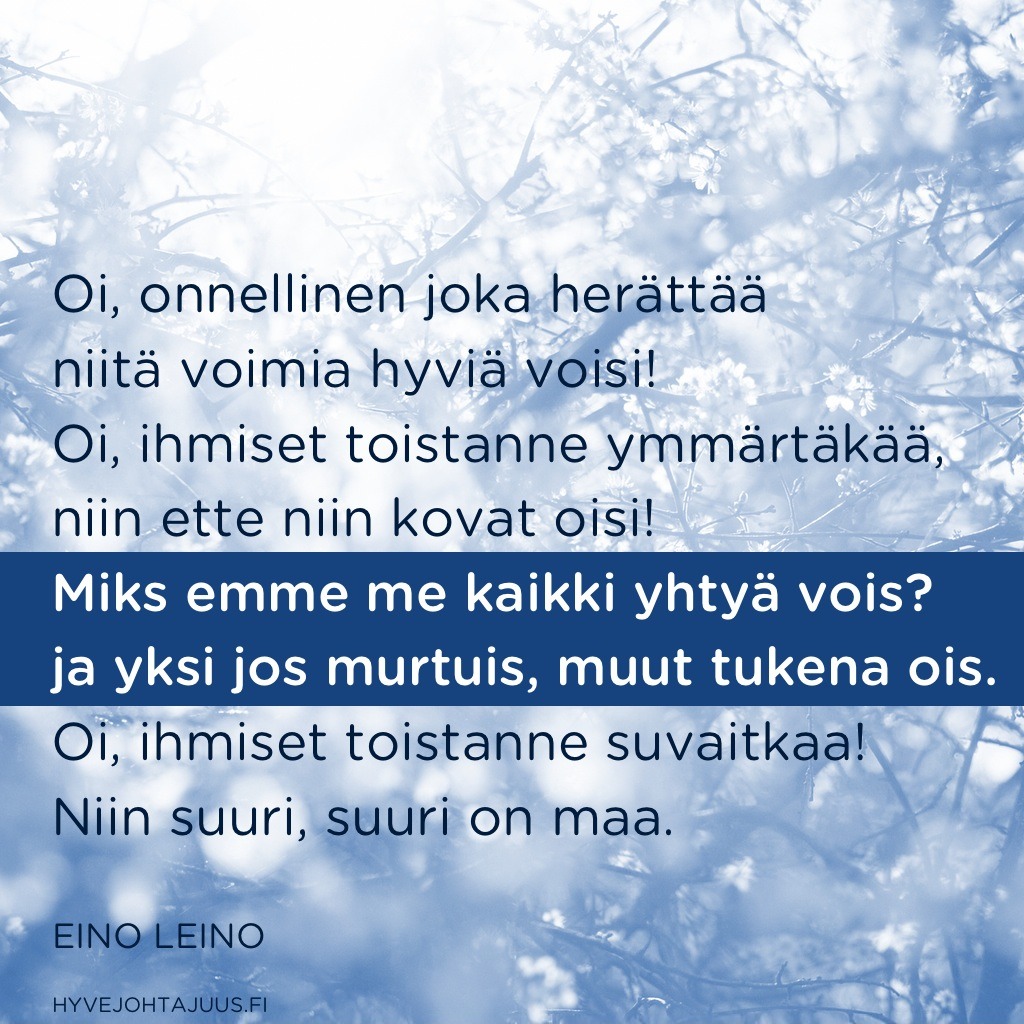 Oi, onnellinen joka herättää niitä voimia hyviä voisi! Oi, ihmiset toistanne ymmärtäkää, niin ette niin kovat oisi! Miks emme me kaikki yhtyä vois? ja yksi jos murtuis, muut tukena ois. Oi, ihmiset toistanne suvaitkaa! Niin suuri, suuri on maa. — Eino Leino