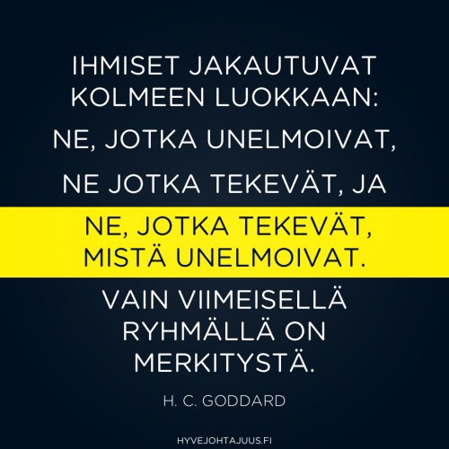 Ihmiset jakautuvat kolmeen luokkaan: ne, jotka UNELMOIVAT, ne jotka TEKEVÄT, ja ne, jotka TEKEVÄT, MISTÄ UNELMOIVAT. Loppujen lopuksi vain viimeisellä ryhmällä on merkitystä. — H. C. Goddard