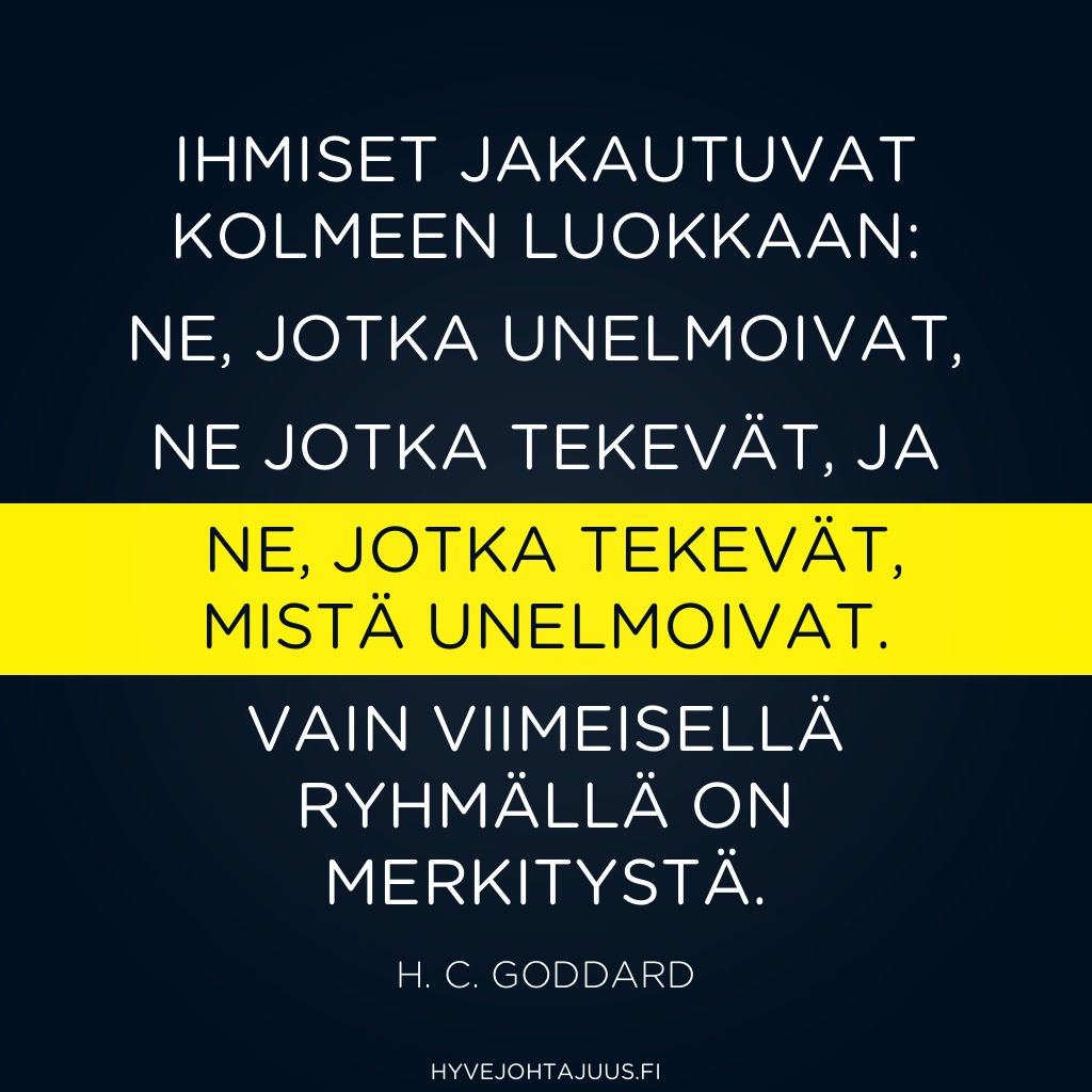 Ihmiset jakautuvat kolmeen luokkaan: ne, jotka UNELMOIVAT, ne jotka TEKEVÄT, ja ne, jotka TEKEVÄT, MISTÄ UNELMOIVAT. Loppujen lopuksi vain viimeisellä ryhmällä on merkitystä. — H. C. Goddard