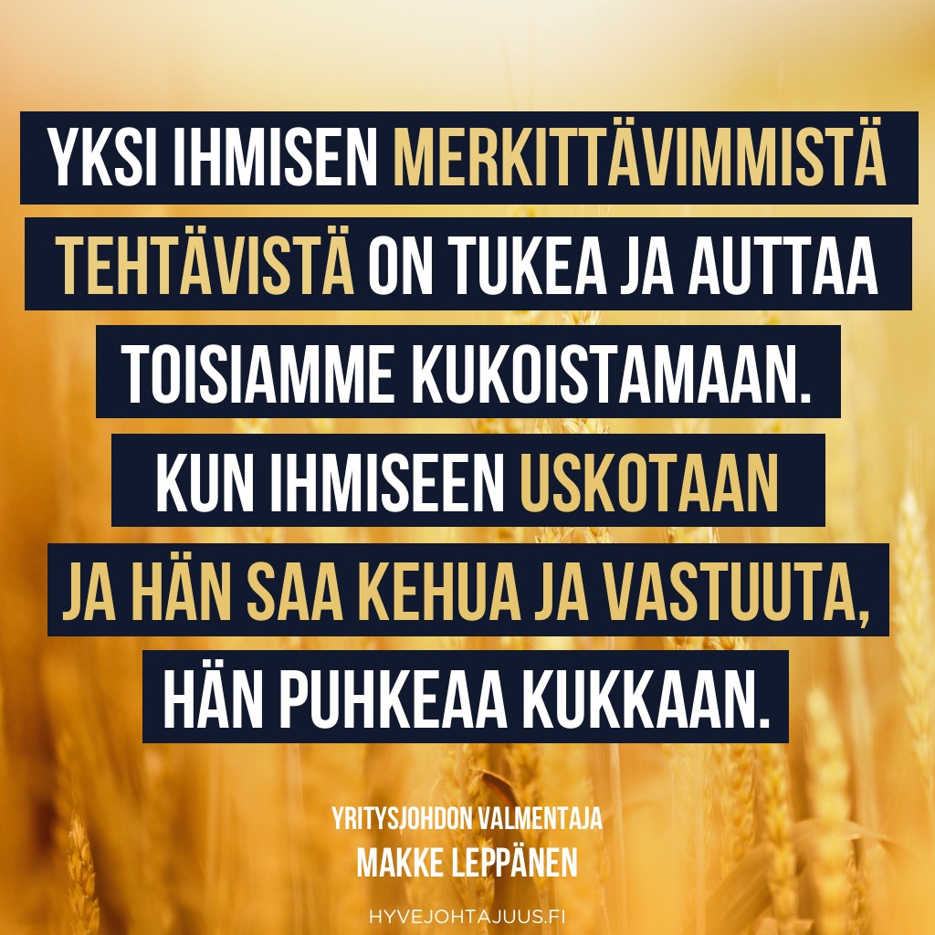 Yksi ihmisen merkittävimmistä tehtävistä on tukea ja auttaa toisiamme kukoistamaan. Kun ihmiseen uskotaan ja hän saa kehua ja vastuuta, hän puhkeaa kukkaan. — Yritysjohdon valmentaja Makke Leppänen