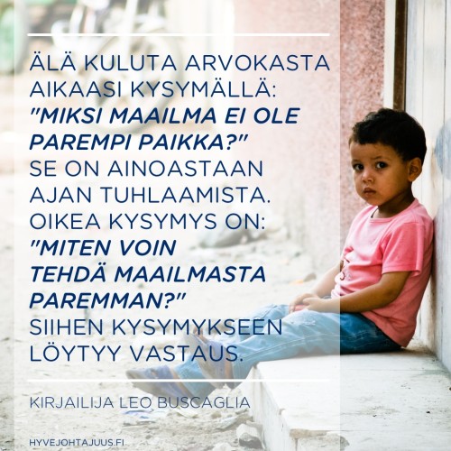 Älä kuluta arvokasta aikaasi kysymällä: "Miksi maailma ei ole parempi paikka?" Se on ainoastaan ajan tuhlaamista. Oikea kysymys on: "Miten voin tehdä maailmasta paremman?" Siihen kysymykseen löytyy vastaus. — Kirjailija Leo Buscaglia