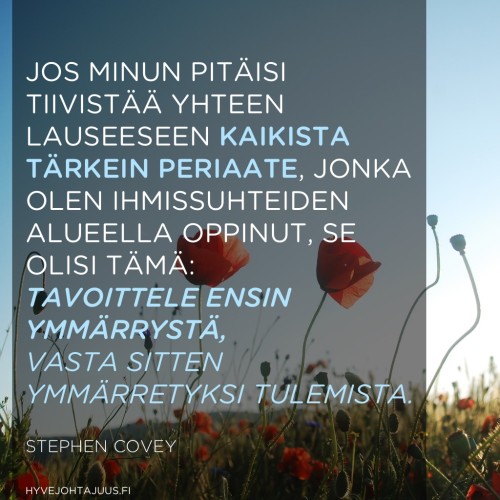 Jos minun pitäisi tiivistää yhteen lauseeseen kaikista tärkein periaate, jonka olen ihmissuhteiden alueella oppinut, se olisi tämä: tavoittele ensin ymmärrystä, vasta sitten ymmärretyksi tulemista. — Stephen Covey