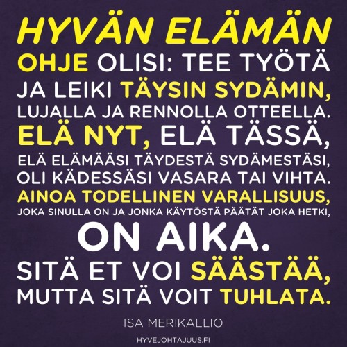 Hyvän elämän ohje olisi: tee työtä ja leiki täysin sydämin, lujalla ja rennolla otteella. Elä nyt, elä tässä, elä elämääsi täydestä sydämestäsi, oli kädessäsi vasara tai vihta. Ainoa todellinen varallisuus, joka sinulla on ja jonka käytöstä päätät joka hetki, on aika. Sitä et voi säästää, mutta sitä voit tuhlata. — Yritysjohdon valmentaja Isa Merikallio, Suorituselämästä merkityselämään