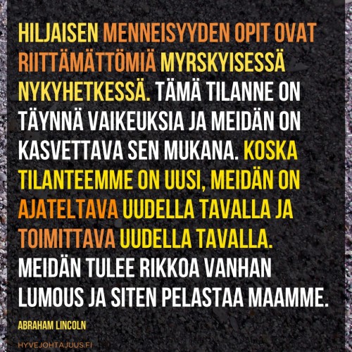 Hiljaisen menneisyyden opit ovat riittämättömiä myrskyisessä nykyhetkessä. Tämä tilanne on täynnä vaikeuksia ja meidän on kasvettava sen mukana. Koska tilanteemme on uusi, meidän on ajateltava uudella tavalla ja toimittava uudella tavalla. Meidän tulee rikkoa vanhan lumous ja siten pelastaa maamme. — Abraham Lincoln