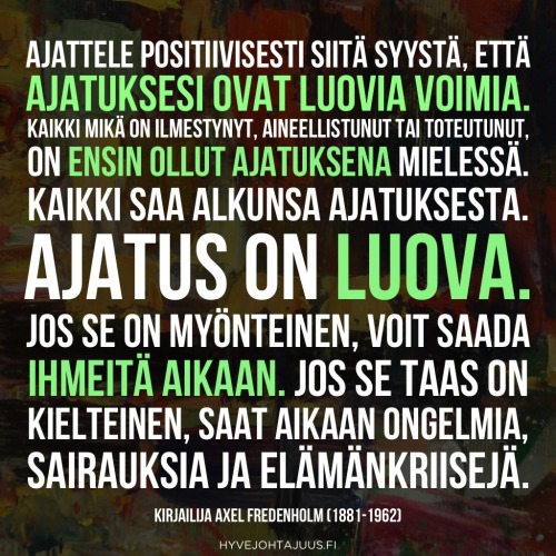 Ajattele positiivisesti siitä syystä, että ajatuksesi ovat luovia voimia. Kaikki mikä on ilmestynyt, aineellistunut tai toteutunut, on ensin ollut ajatuksena mielessä. Kaikki saa alkunsa ajatuksesta. Ajatus on luova. Jos se on myönteinen, voit saada ihmeitä aikaan. Jos se taas on kielteinen, saat aikaan ongelmia, sairauksia ja elämänkriisejä. — Kirjailija Axel Fredenholm (1881-1962)