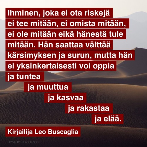 Ihminen, joka ei ota riskejä, ei tee mitään, ei omista mitään, ei ole mitään eikä hänestä tule mitään. Hän saattaa välttää kärsimyksen ja surun, mutta hän ei yksinkertaisesti voi oppia ja tuntea ja muuttua ja kasvaa ja rakastaa ja elää. — Kirjailija Leo Buscaglia