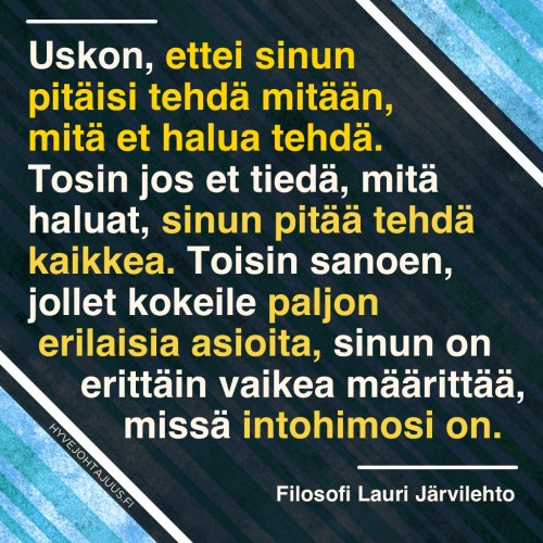Uskon, ettei sinun pitäisi tehdä mitään, mitä et halua tehdä. Tosin jos et tiedä, mitä haluat, sinun pitää tehdä kaikkea. Toisin sanoen, jollet kokeile paljon erilaisia asioita, sinun on erittäin vaikea määrittää, missä intohimosi on. — Filosofi Lauri Järvilehto