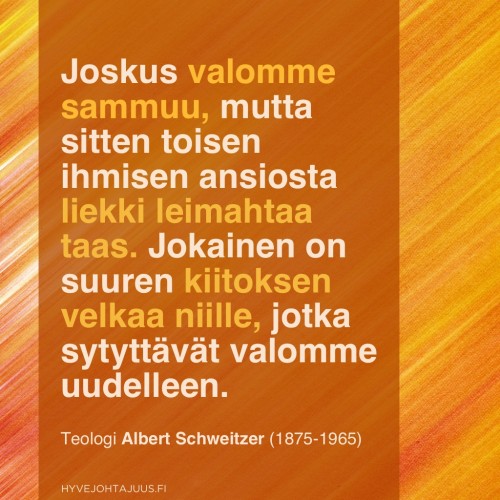 Joskus valomme sammuu, mutta sitten toisen ihmisen ansiosta liekki leimahtaa taas. Jokainen on suuren kiitoksen velkaa niille, jotka sytyttävät valomme uudelleen. — Teologi Albert Schweitzer (1875-1965)