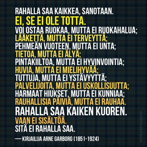 Rahalla saa kaikkea, sanotaan. Ei, se ei ole totta. Voi ostaa ruokaa, mutta ei ruokahalua; lääkettä, mutta ei terveyttä; pehmeän vuoteen, mutta ei unta; tietoa, mutta ei älyä; pintakiiltoa, mutta ei hyvinvointia; huvia, mutta ei mielihyvää; tuttuja, mutta ei ystävyyttä; palvelijoita, mutta ei uskollisuutta; harmaat hiukset, mutta ei kunniaa; rauhallisia päiviä, mutta ei rauhaa. Rahalla saa kaiken kuoren. Vaan ei sisältöä. Sitä ei rahalla saa. — Kirjailija Arne Garborg (1851-1924)