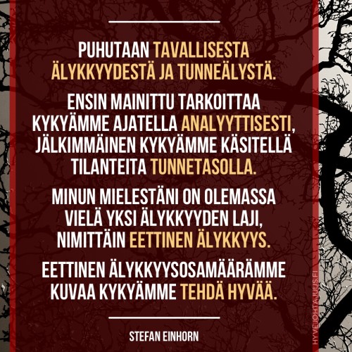 Puhutaan tavallisesta älykkyydestä ja tunneälystä. Ensin mainittu käsite tarkoittaa kykyämme ajatella analyyttisesti, jälkimmäinen kykyämme käsitellä tilanteita tunnetasolla. Minun mielestäni on olemassa vielä yksi älykkyyden laji, nimittäin eettinen älykkyys. Eettinen älykkyysosamäärämme kuvaa kykyämme tehdä hyvää. — Stefan Einhorn, Aidosti kiltti