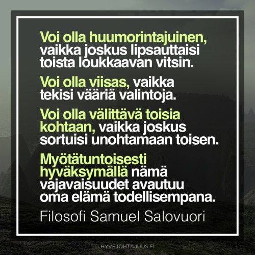 Voi olla huumorintajuinen ihminen, vaikka joskus lipsauttaisi vahingossa toista loukkaavan vitsin. Voi olla viisas, vaikka tekisikin vääriä valintoja. Voi olla välittävä toisia kohtaan, vaikka joskus sortuisikin unohtamaan toisen edun. Myötätuntoisesti hyväksymällä nämä vajavaisuudet avautuu oma elämä todellisempana. — Filosofi Samuel Salovuori