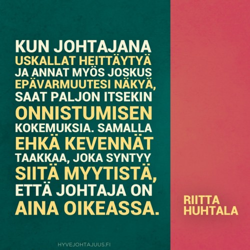 Kun johtajana uskallat heittäytyä ja annat myös joskus epävarmuutesi näkyä, saat paljon itsekin onnistumisen kokemuksia. Samalla ehkä kevennät taakkaa, joka syntyy siitä myytistä, että johtaja on aina oikeassa. — Riitta Huhtala