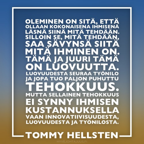 Oleminen on sitä, että ollaan kokonaisena ihmisenä läsnä siinä mitä tehdään. Silloin se, mitä tehdään, saa sävynsä siitä mitä ihminen on. Tämä ja juuri tämä on luovuutta. Luovuudesta seuraa työnilo ja jopa tuo paljon puhuttu tehokkuus. Mutta sellainen tehokkuus ei synny ihmisen kustannuksella vaan innovatiivisuudesta, luovuudesta ja työnilosta. — Terapeutti Tommy Hellsten