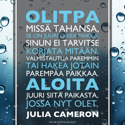 Olitpa missä tahansa, se on juuri oikea paikka. Sinun ei tarvitse korjata mitään, valmistautua paremmin tai hakea jotain parempaa paikkaa. Aloita juuri siitä paikasta, jossa nyt olet. — Julia Cameron