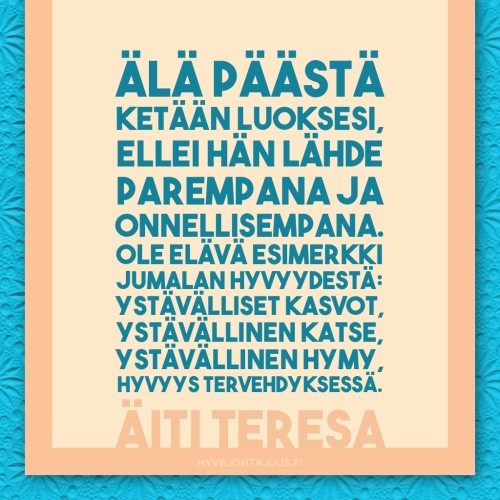 Älä päästä ketään luoksesi, ellei hän lähde parempana ja onnellisempana. Ole elävä esimerkki Jumalan hyvyydestä: ystävälliset kasvot, ystävällinen katse, ystävällinen hymy, hyvyys tervehdyksessä. — Äiti Teresa