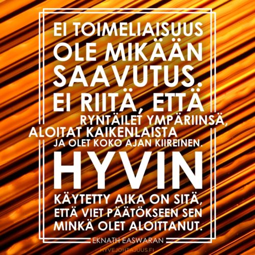 Ei toimeliaisuus ole mikään saavutus. Ei riitä, että ryntäilet ympäriinsä, aloitat kaikenlaista ja olet koko ajan kiireinen. Hyvin käytetty aika on sitä, että viet päätökseen sen minkä olet aloittanut. — Eknath Easwaran