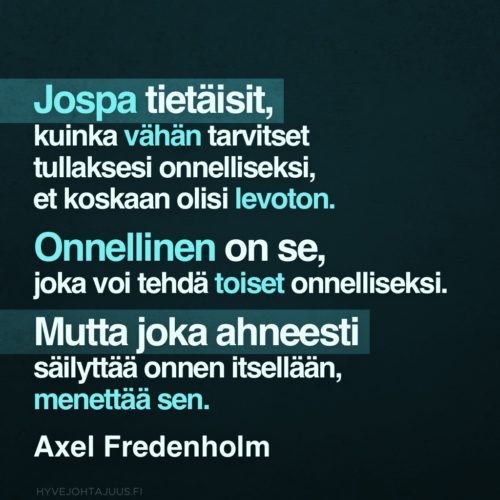 Jospa tietäisit, kuinka vähän tarvitset tullaksesi onnelliseksi, et koskaan olisi levoton. Onnellinen on se, joka voi tehdä toiset onnelliseksi. Mutta joka ahneesti säilyttää onnen itsellään, menettää sen. — Axel Fredenholm