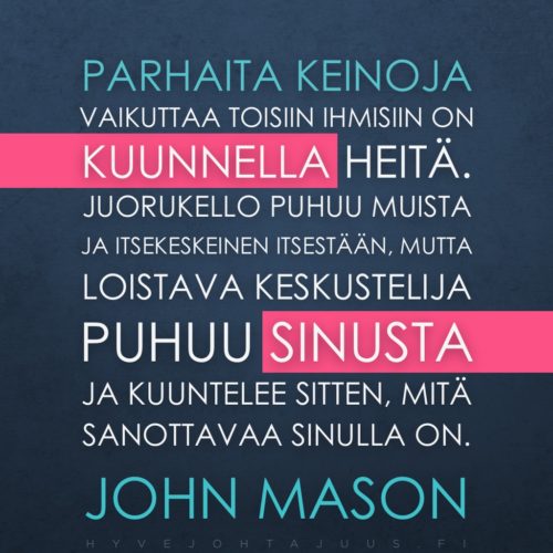 Parhaita keinoja vaikuttaa toisiin ihmisiin on kuunnella heitä. Juorukello puhuu muista ja itsekeskeinen itsestään, mutta loistava keskustelija puhuu sinusta ja kuuntelee sitten, mitä sanottavaa sinulla on. — John Mason